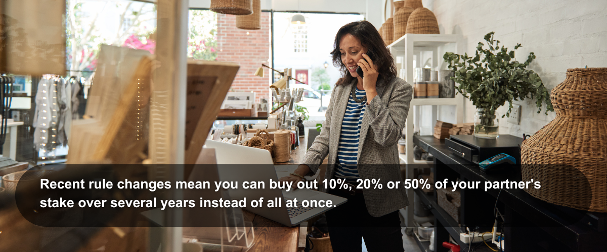 image of a small business owner Image of a small business owner with the the following text: Recent rule changes mean you can buy out 10%, 20% or 50% of your partner's stake over several years instead of all at once.