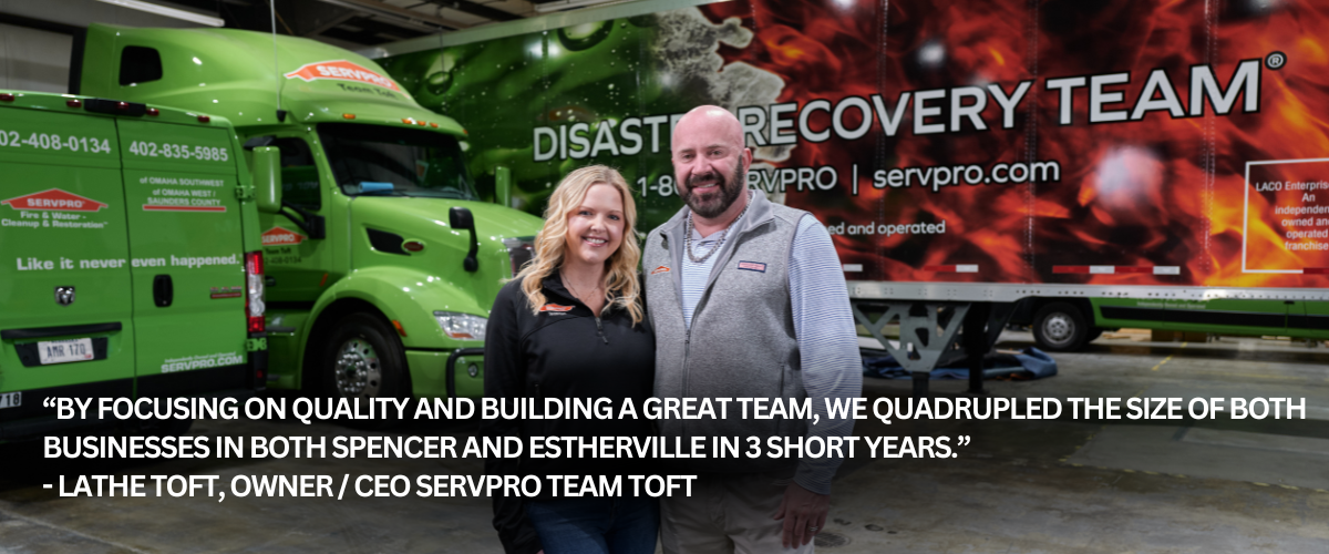 Image of Nicole and Lathe Toft with the following quote: “By focusing on quality and building a great team, we quadrupled the size of both businesses in both Spencer and Estherville in 3 short years.” - Lathe Toft, owner / CEO SERVPRO Team Toft