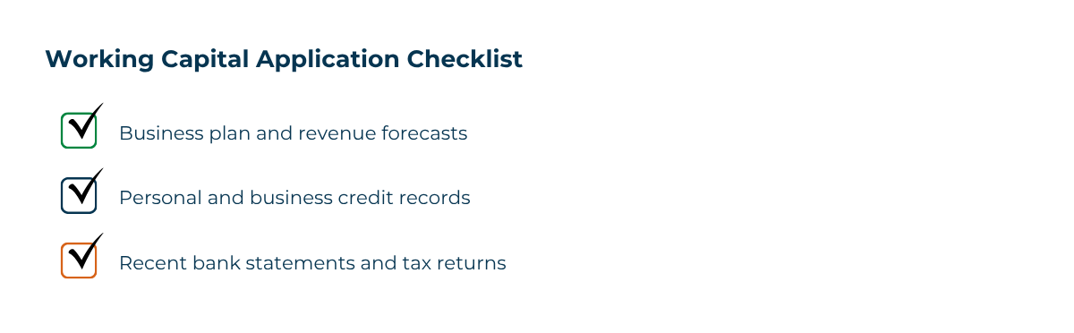 Working Capital Application Checklist The working capital loan application process typically requires a business plan and revenue projections, personal and business credit history, and recent financial documents such as bank statements and tax returns.