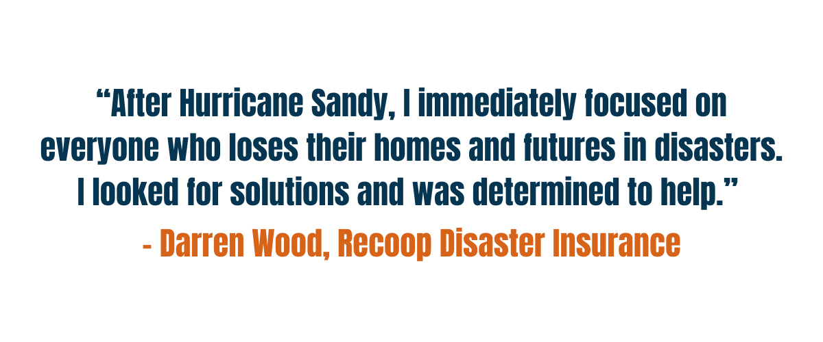 “After Hurricane Sandy, I immediately focused on everyone who loses their homes and futures in disasters. I looked for solutions and was determined to help.” - Darren Wood, Recoop Disaster Insurance