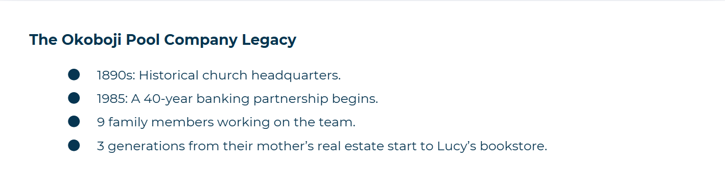 The Okoboji Pool Company Legacy ● 1890s: Historical church headquarters. ● 1985: A 40-year banking partnership begins. ● 9 family members working on the team. ● 3 generations from their mother’s real estate start to Lucy’s bookstore.