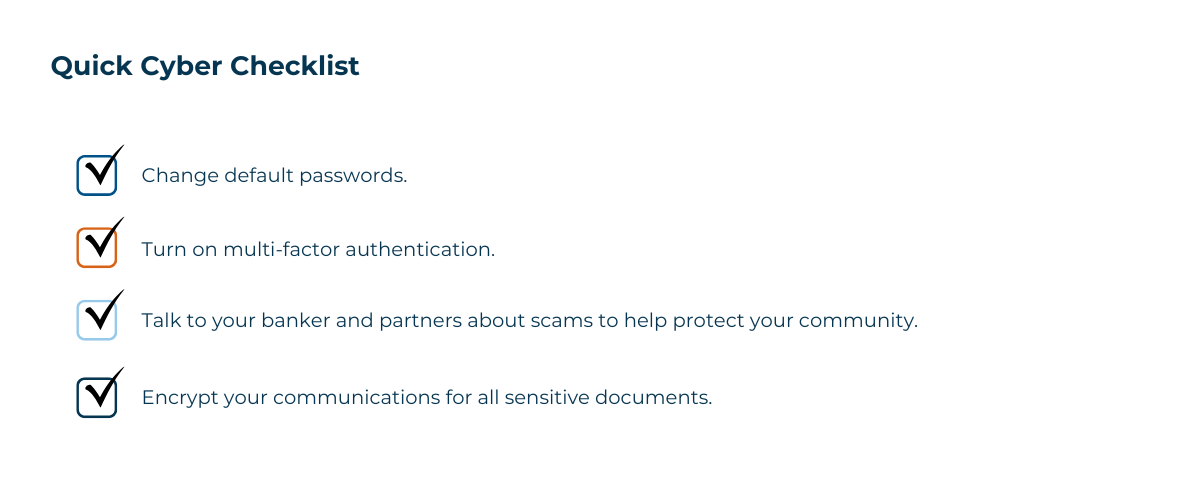 Image Of A Quick Cyber Checklist: Change default passwords. Turn on multi-factor authentication. Talk to your banker and partners about scams to help protect your community. Encrypt your communications for all sensitive documents.