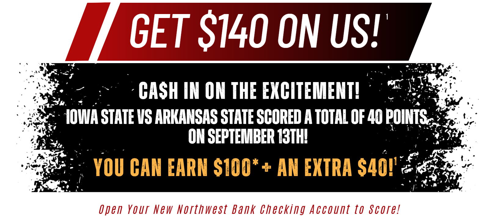 Get $140 On Us! (1) Cash In on the excitement! Iowa State vs Arkansas State Scored a total of 40 Points on september 13th! You can earn $100(*) an extra $40! (1) Open your new northwest bank checking account to score!