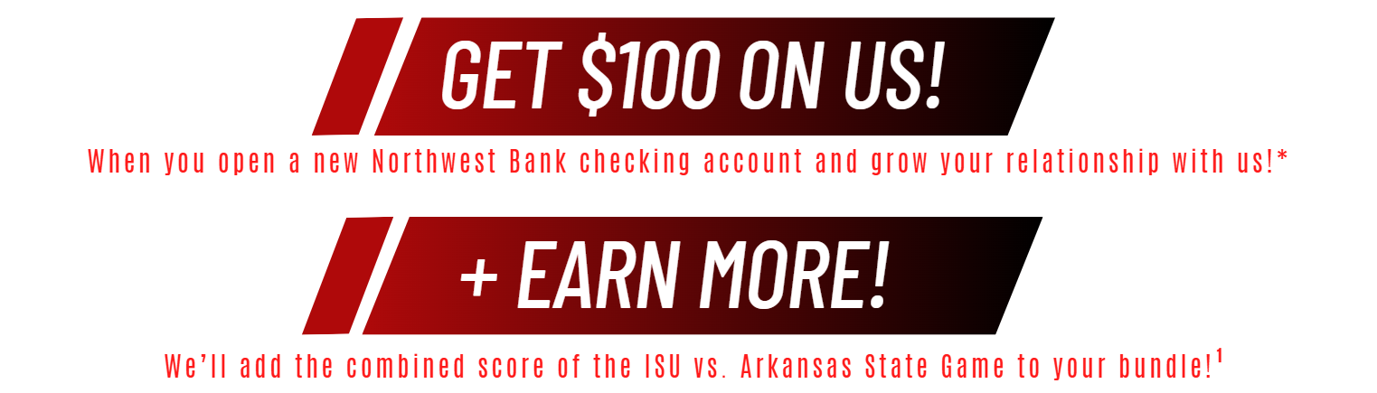 Get $100 On Us! Bundle your banking and earn some big bucks!* Plus, earn more! We'll add the combined score of the ISU vs Arkansas State game to your bundle!(1)