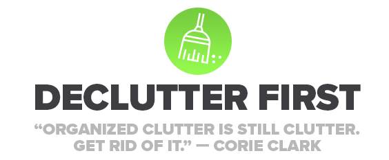 Image of Declutter first. "Organized clutter is still clutter. Get rid of it." - Corie Clark.