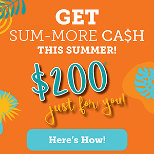Get Sum-More Ca$H this Summer! $200* Just for You. Here's How. 