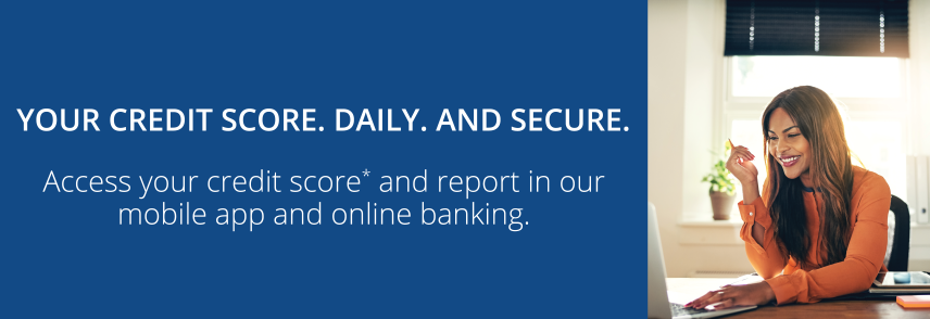 Your Credit Score. Daily. And Secure. Access your score and report in our mobile and online banking.